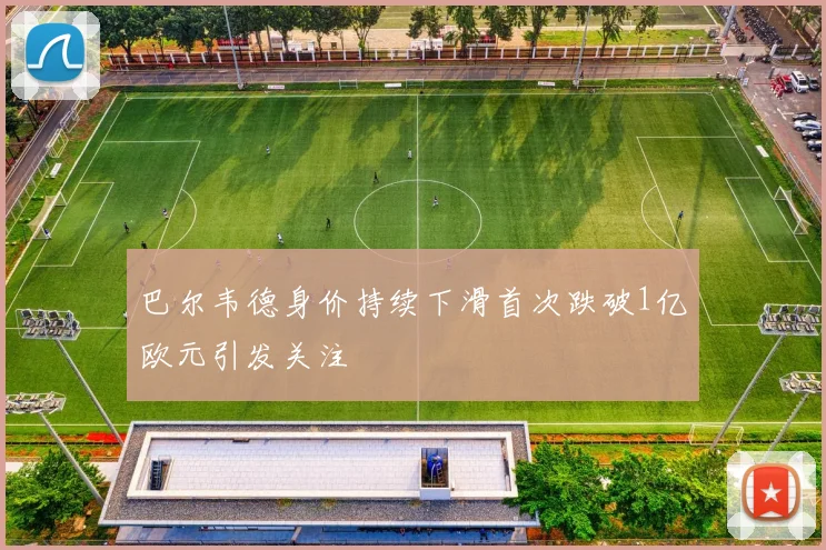 巴尔韦德身价持续下滑首次跌破1亿欧元引发关注