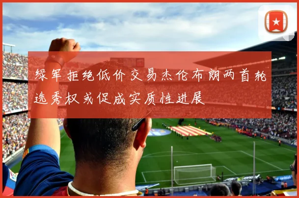绿军拒绝低价交易杰伦布朗两首轮选秀权或促成实质性进展