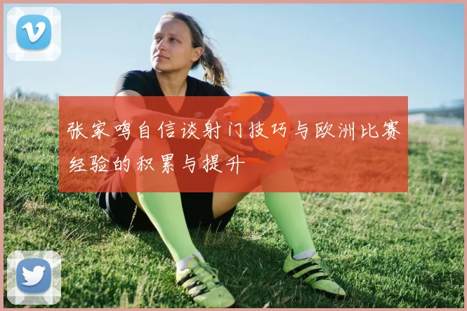 张家鸣自信谈射门技巧与欧洲比赛经验的积累与提升