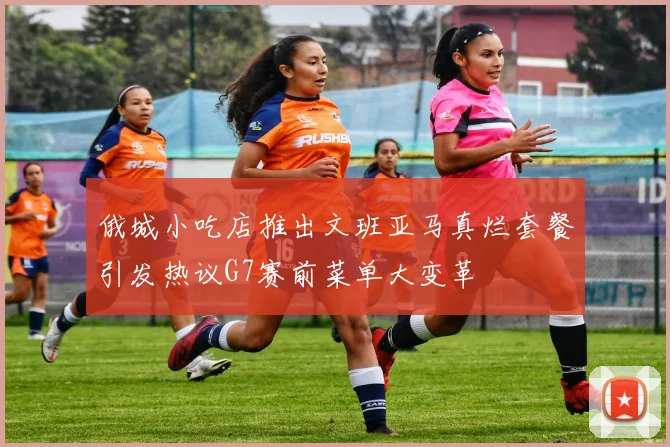 俄城小吃店推出文班亚马真烂套餐引发热议G7赛前菜单大变革