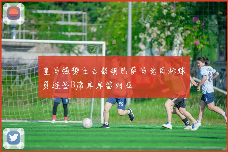 皇马强势出击截胡巴萨马竞目标球员连签B席库库雷利亚