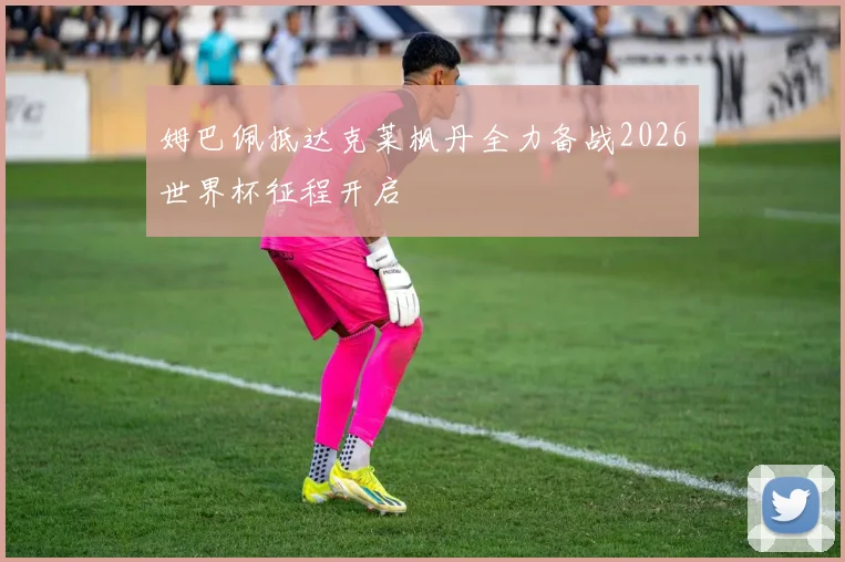 姆巴佩抵达克莱枫丹全力备战2026世界杯征程开启