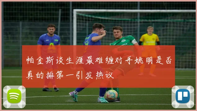 帕金斯谈生涯最难缠对手姚明是否真的排第一引发热议