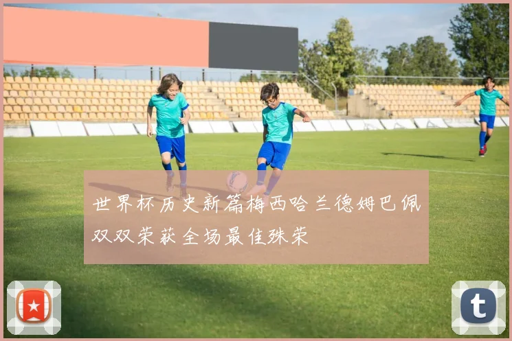 世界杯历史新篇梅西哈兰德姆巴佩双双荣获全场最佳殊荣