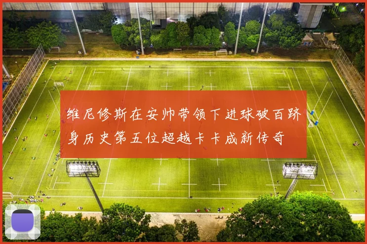 维尼修斯在安帅带领下进球破百跻身历史第五位超越卡卡成新传奇