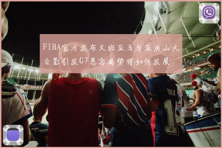FIBA官方发布文班亚马与亚历山大合影引发G7悬念局势将如何发展