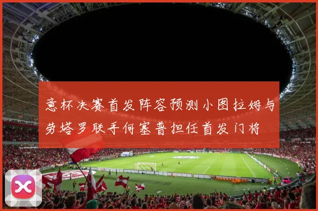 意杯决赛首发阵容预测小图拉姆与劳塔罗联手何塞普担任首发门将