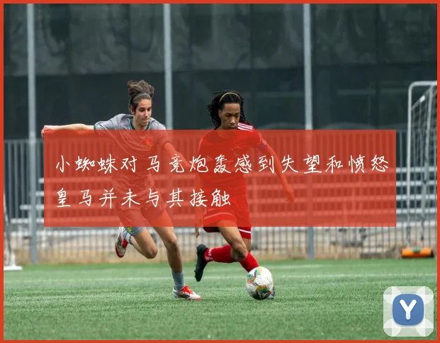小蜘蛛对马竞炮轰感到失望和愤怒皇马并未与其接触